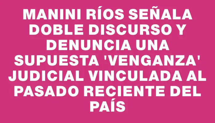 Manini Ríos señala doble discurso y denuncia una supuesta "venganza" judicial vinculada al pasado reciente del país