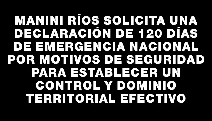 Manini Ríos solicita una declaración de 120 días de emergencia nacional por motivos de seguridad para establecer un control y dominio territorial efectivo