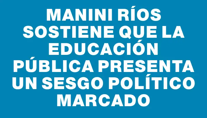 Manini Ríos sostiene que la educación pública presenta un sesgo político marcado