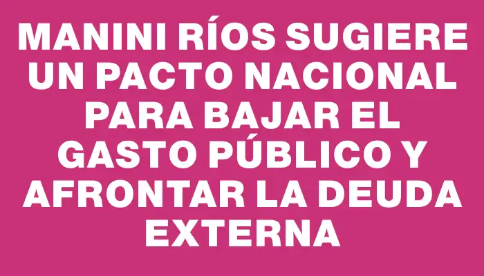 Manini Ríos sugiere un pacto nacional para bajar el gasto público y afrontar la deuda externa