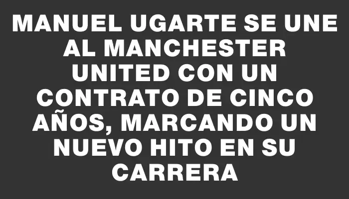 Manuel Ugarte se une al Manchester United con un contrato de cinco años, marcando un nuevo hito en su carrera