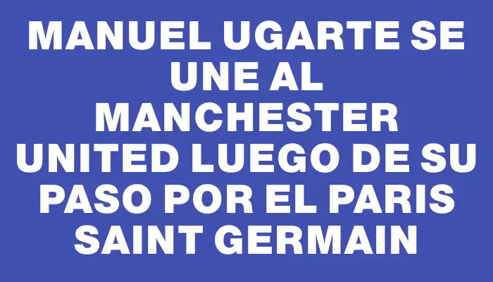 Manuel Ugarte se une al Manchester United luego de su paso por el Paris Saint Germain