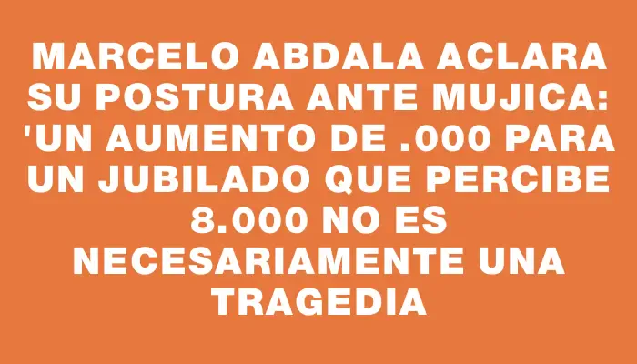 Marcelo Abdala aclara su postura ante Mujica: "Un aumento de $4.000 para un jubilado que percibe $18.000 no es necesariamente una tragedia