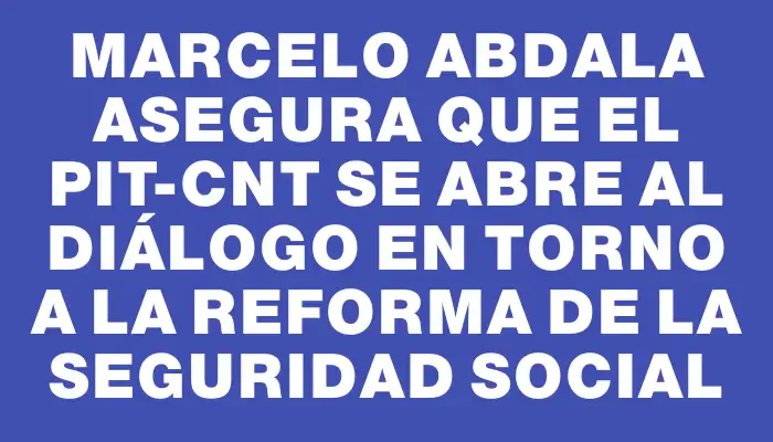 Marcelo Abdala asegura que el Pit-Cnt se abre al diálogo en torno a la reforma de la seguridad social