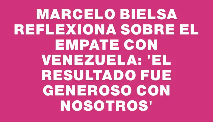 Marcelo Bielsa reflexiona sobre el empate con Venezuela: 'El resultado fue generoso con nosotros'