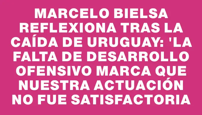 Marcelo Bielsa reflexiona tras la caída de Uruguay: "La falta de desarrollo ofensivo marca que nuestra actuación no fue satisfactoria