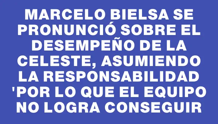 Marcelo Bielsa se pronunció sobre el desempeño de la Celeste, asumiendo la responsabilidad "por lo que el equipo no logra conseguir