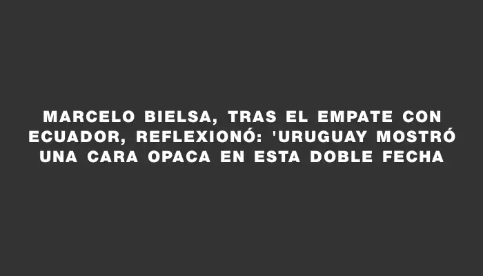 Marcelo Bielsa, tras el empate con Ecuador, reflexionó: "Uruguay mostró una cara opaca en esta doble fecha