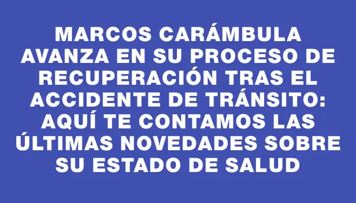 Marcos Carámbula avanza en su proceso de recuperación tras el accidente de tránsito: aquí te contamos las últimas novedades sobre su estado de salud