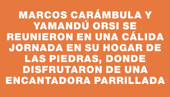 Marcos Carámbula y Yamandú Orsi se reunieron en una cálida jornada en su hogar de Las Piedras, donde disfrutaron de una encantadora parrillada