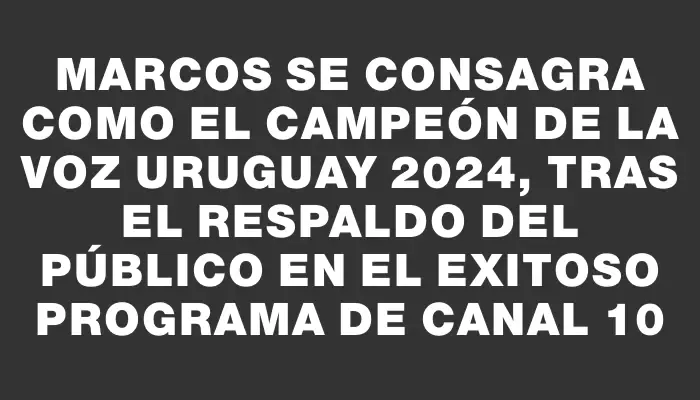 Marcos se consagra como el campeón de La Voz Uruguay 2024, tras el respaldo del público en el exitoso programa de Canal 10