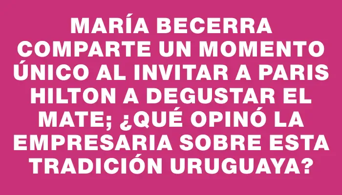 María Becerra comparte un momento único al invitar a Paris Hilton a degustar el mate; ¿qué opinó la empresaria sobre esta tradición uruguaya?