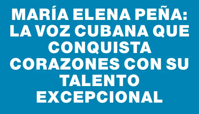 María Elena Peña: La voz cubana que conquista corazones con su talento excepcional