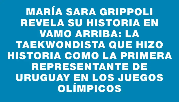 María Sara Grippoli revela su historia en Vamo Arriba: la taekwondista que hizo historia como la primera representante de Uruguay en los Juegos Olímpicos