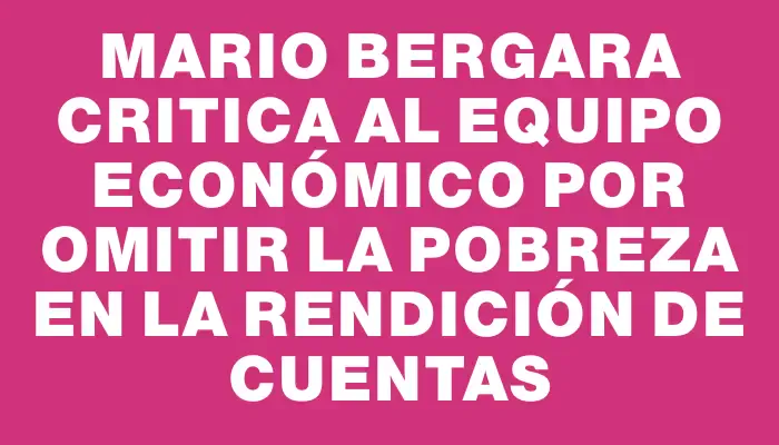 Mario Bergara critica al equipo económico por omitir la pobreza en la Rendición de Cuentas