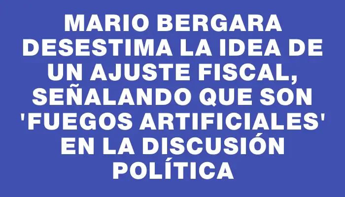 Mario Bergara desestima la idea de un ajuste fiscal, señalando que son "fuegos artificiales" en la discusión política