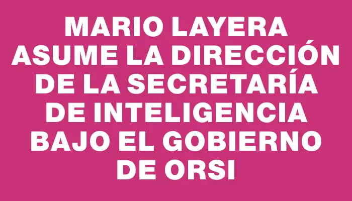 Mario Layera asume la dirección de la Secretaría de Inteligencia bajo el gobierno de Orsi