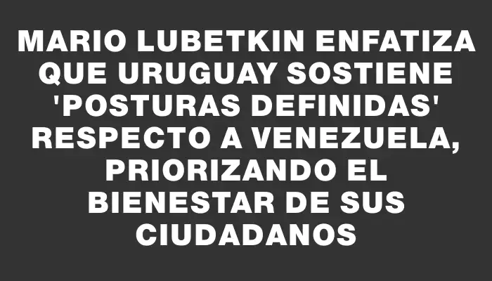 Mario Lubetkin enfatiza que Uruguay sostiene "posturas definidas" respecto a Venezuela, priorizando el bienestar de sus ciudadanos