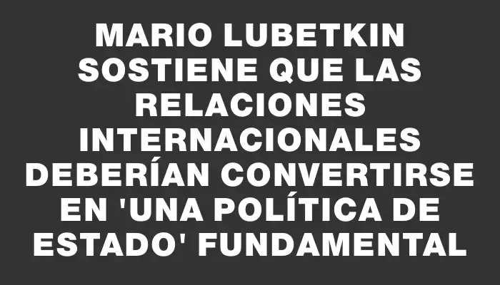 Mario Lubetkin sostiene que las relaciones internacionales deberían convertirse en "una política de Estado" fundamental