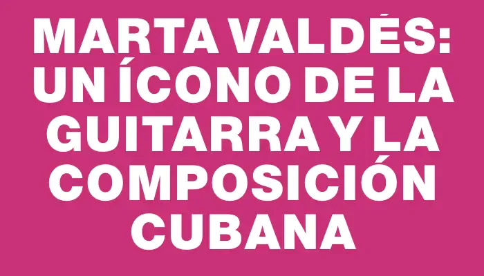 Marta Valdés: un ícono de la guitarra y la composición cubana