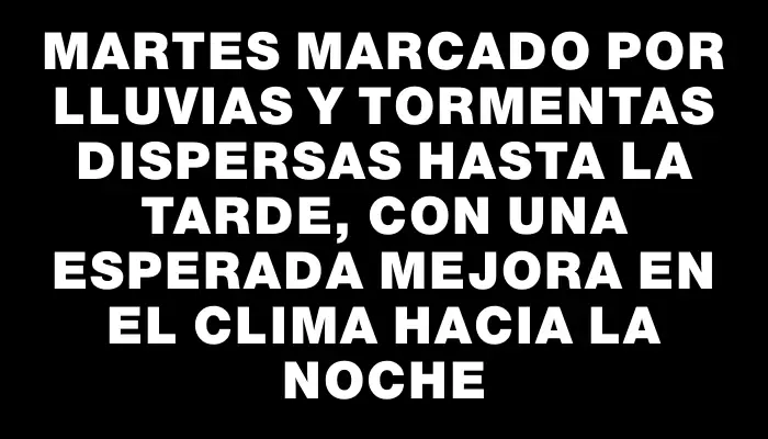 Martes marcado por lluvias y tormentas dispersas hasta la tarde, con una esperada mejora en el clima hacia la noche