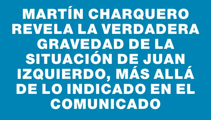 Martín Charquero revela la verdadera gravedad de la situación de Juan Izquierdo, más allá de lo indicado en el comunicado