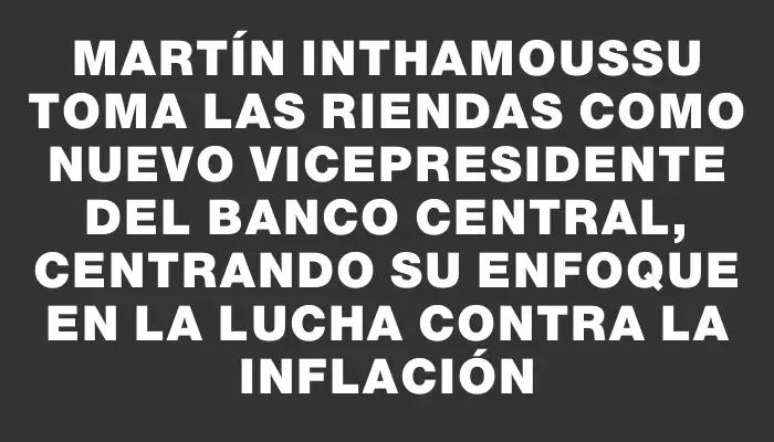 Martín Inthamoussu toma las riendas como nuevo vicepresidente del Banco Central, centrando su enfoque en la lucha contra la inflación