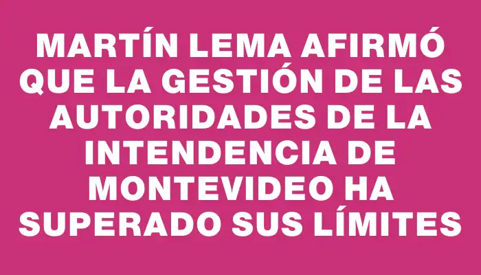 Martín Lema afirmó que la gestión de las autoridades de la Intendencia de Montevideo ha superado sus límites