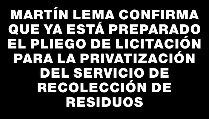 Martín Lema confirma que ya está preparado el pliego de licitación para la privatización del servicio de recolección de residuos