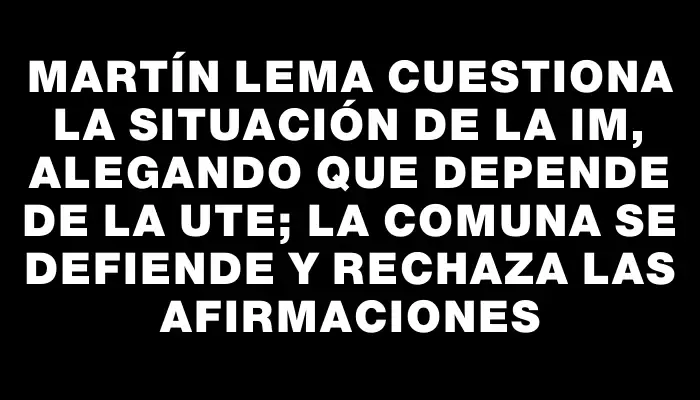 Martín Lema cuestiona la situación de la Im, alegando que depende de la Ute; la comuna se defiende y rechaza las afirmaciones