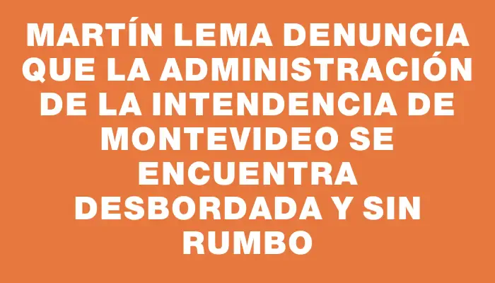 Martín Lema denuncia que la administración de la Intendencia de Montevideo se encuentra desbordada y sin rumbo