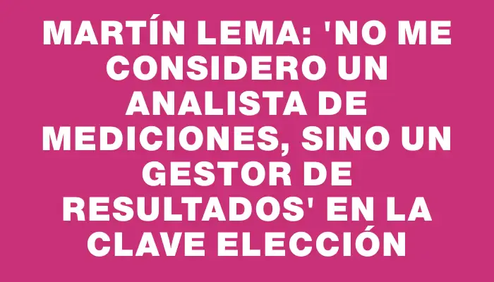 Martín Lema: 'No me considero un analista de mediciones, sino un gestor de resultados' en la clave elección