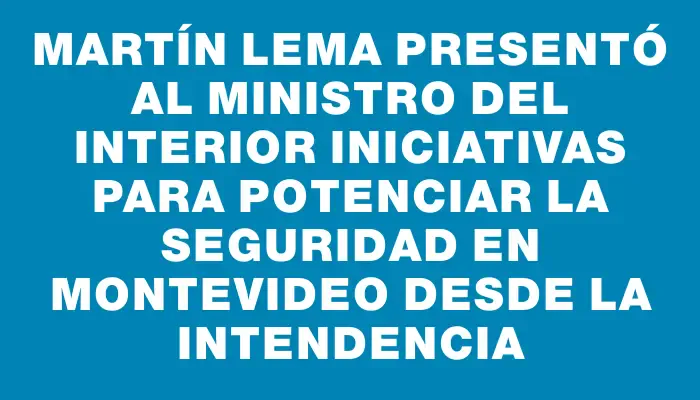 Martín Lema presentó al ministro del Interior iniciativas para potenciar la seguridad en Montevideo desde la Intendencia