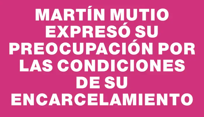 Martín Mutio expresó su preocupación por las condiciones de su encarcelamiento