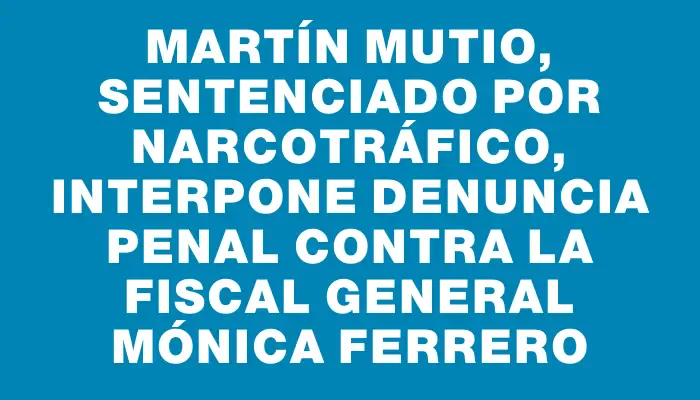 Martín Mutio, sentenciado por narcotráfico, interpone denuncia penal contra la Fiscal General Mónica Ferrero