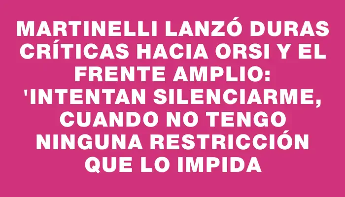 Martinelli lanzó duras críticas hacia Orsi y el Frente Amplio: "Intentan silenciarme, cuando no tengo ninguna restricción que lo impida