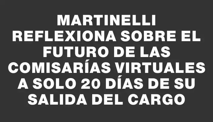 Martinelli reflexiona sobre el futuro de las comisarías virtuales a solo 20 días de su salida del cargo