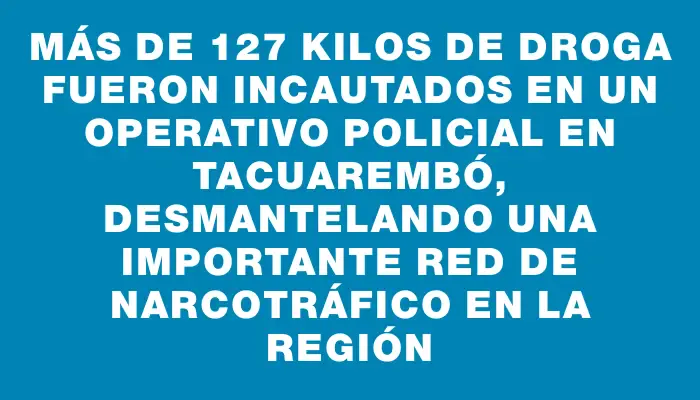 Más de 127 kilos de droga fueron incautados en un operativo policial en Tacuarembó, desmantelando una importante red de narcotráfico en la región