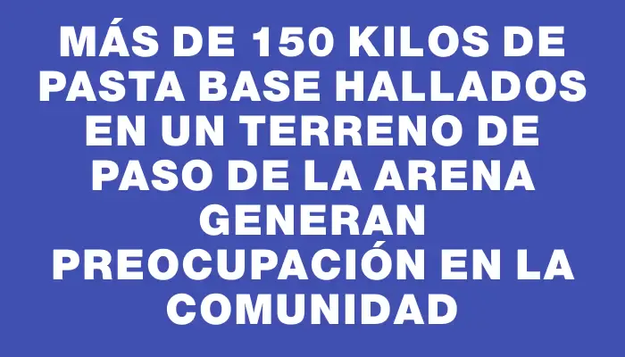 Más de 150 kilos de pasta base hallados en un terreno de Paso de la Arena generan preocupación en la comunidad