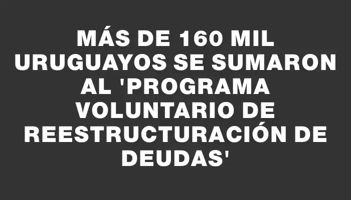 Más de 160 mil uruguayos se sumaron al “Programa Voluntario de Reestructuración de Deudas”