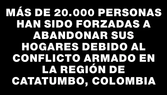 Más de 20.000 personas han sido forzadas a abandonar sus hogares debido al conflicto armado en la región de Catatumbo, Colombia