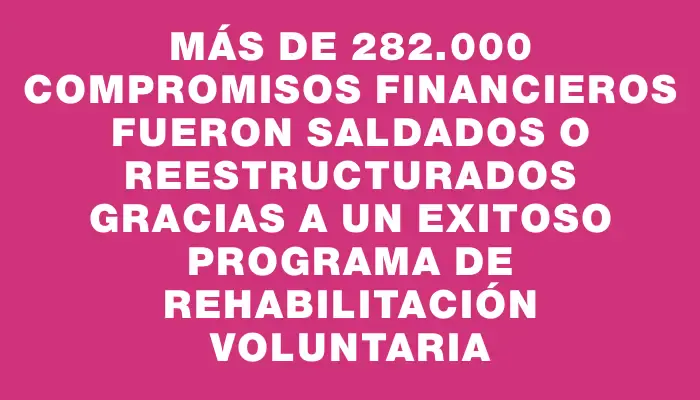 Más de 282.000 compromisos financieros fueron saldados o reestructurados gracias a un exitoso programa de rehabilitación voluntaria