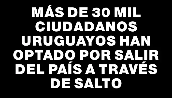 Más de 30 mil ciudadanos uruguayos han optado por salir del país a través de Salto