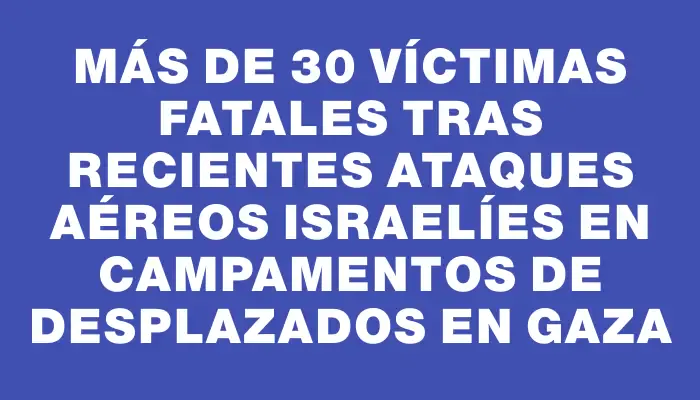 Más de 30 víctimas fatales tras recientes ataques aéreos israelíes en campamentos de desplazados en Gaza