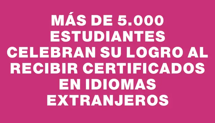Más de 5.000 estudiantes celebran su logro al recibir certificados en idiomas extranjeros