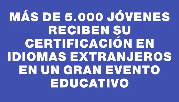 Más de 5.000 jóvenes reciben su certificación en idiomas extranjeros en un gran evento educativo