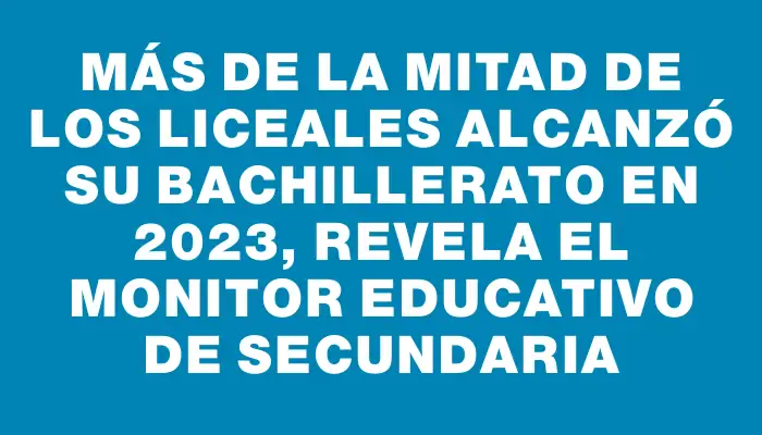 Más de la mitad de los liceales alcanzó su bachillerato en 2023, revela el Monitor Educativo de Secundaria