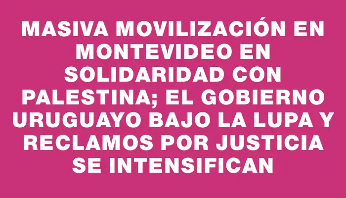 Masiva movilización en Montevideo en solidaridad con Palestina; el gobierno uruguayo bajo la lupa y reclamos por justicia se intensifican