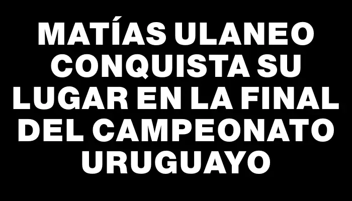 Matías Ulaneo conquista su lugar en la final del Campeonato Uruguayo