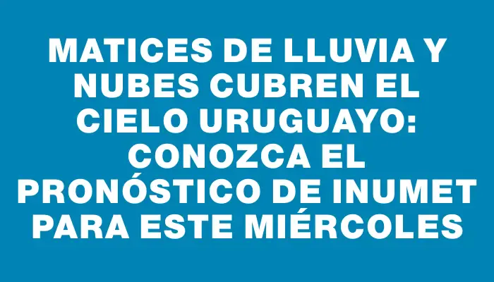 Matices de lluvia y nubes cubren el cielo uruguayo: conozca el pronóstico de Inumet para este miércoles